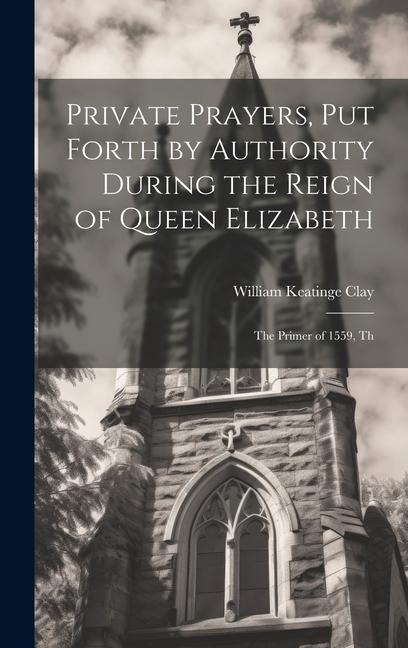 Private Prayers, put Forth by Authority During the Reign of Queen Elizabeth: The Primer of 1559, Th