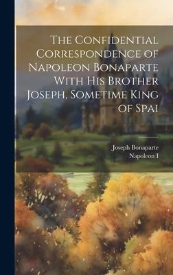 The Confidential Correspondence of Napoleon Bonaparte With his Brother Joseph, Sometime King of Spai