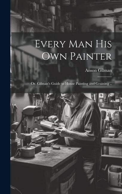Every man his own Painter; or, Gilmans Guide to House Painting and Graining ..