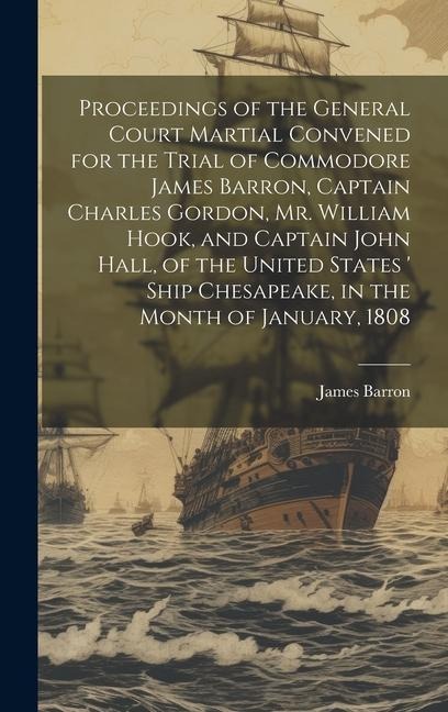 Proceedings of the General Court Martial Convened for the Trial of Commodore James Barron, Captain Charles Gordon, Mr. William Hook, and Captain John Hall, of the United States  Ship Chesapeake, in the Month of January, 1808