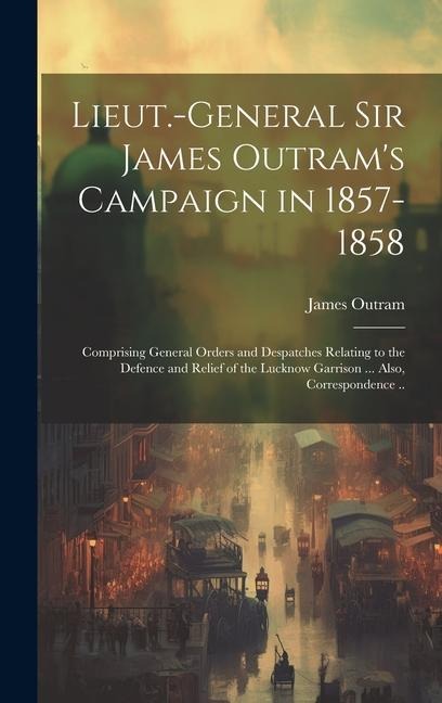 Lieut.-General Sir James Outrams Campaign in 1857-1858: Comprising General Orders and Despatches Relating to the Defence and Relief of the Lucknow Ga