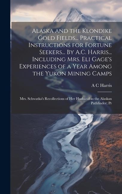 Alaska and the Klondike Gold Fields... Practical Instructions for Fortune Seekers... By A.C. Harris... Including Mrs. Eli Gages Experiences of a Year