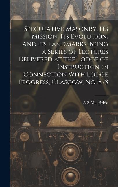 Speculative Masonry, its Mission, its Evolution, and its Landmarks. Being a Series of Lectures Delivered at the Lodge of Instruction in Connection With Lodge Progress, Glasgow, no. 873