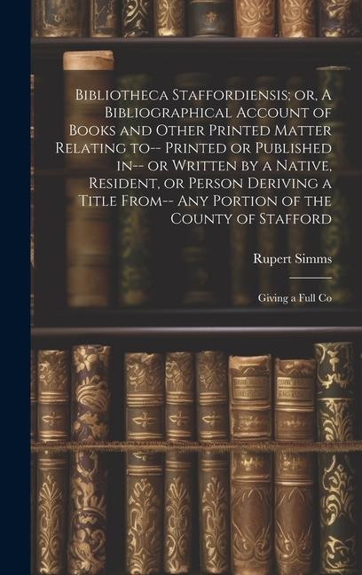 Bibliotheca Staffordiensis; or, A Bibliographical Account of Books and Other Printed Matter Relating to-- Printed or Published in-- or Written by a Na
