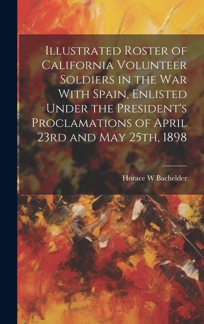 Illustrated Roster of California Volunteer Soldiers in the war With Spain, Enlisted Under the President's Proclamations of April 23rd and May 25th, 18
