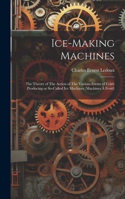 Ice-making Machines: The Theory of The Action of The Various Forms of Cold-producing or So-called ice Machines (machines á Froid)