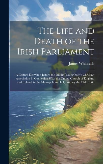 The Life and Death of the Irish Parliament: A Lecture Delivered Before the Dublin Young Mens Christian Association in Connexion With the United Churc