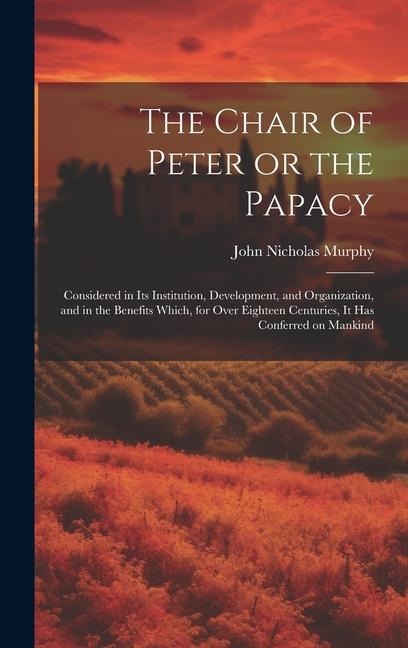 The Chair of Peter or the Papacy: Considered in its Institution, Development, and Organization, and in the Benefits Which, for Over Eighteen Centuries, it has Conferred on Mankind