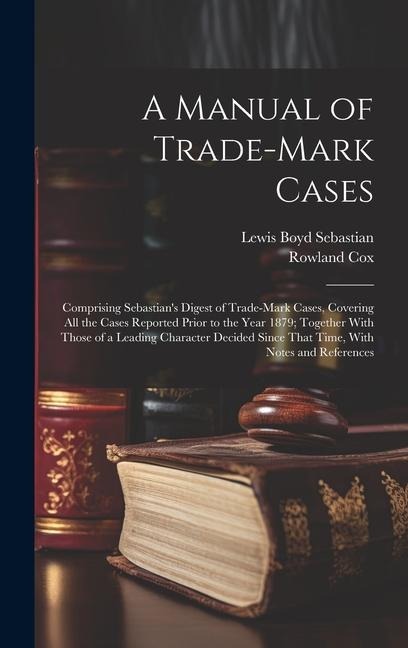 A Manual of Trade-mark Cases: Comprising Sebastians Digest of Trade-mark Cases, Covering all the Cases Reported Prior to the Year 1879; Together With Those of a Leading Character Decided Since That Time, With Notes and References