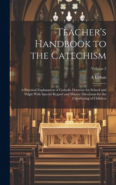 Teachers Handbook to the Catechism: A Practical Explanation of Catholic Doctrine for School and Pulpit With Special Regard and Minute Directions for