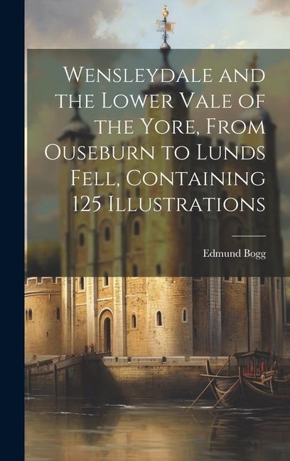 Wensleydale and the Lower Vale of the Yore, From Ouseburn to Lunds Fell, Containing 125 Illustrations