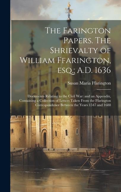 The Farington Papers. The Shrievalty of William Ffarington, esq.; A.D. 1636: Documents Relating to the Civil war: and an Appendix, Containing a Collection of Letters Taken From the Ffarington Correspondence Between the Years 1547 and 1688