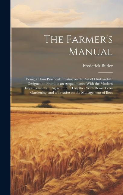 The Farmers Manual: Being a Plain Practical Treatise on the art of Husbandry: Designed to Promote an Acquaintance With the Modern Improvements in Agriculture: Together With Remarks on Gardening, and a Treatise on the Management of Bees