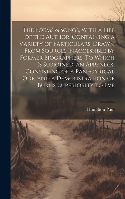 The Poems & Songs, With a Life of the Author, Containing a Variety of Particulars, Drawn From Sources Inaccessible by Former Biographers. To Which is Subjoined, an Appendix, Consisting of a Panegyrical ode, and a Demonstration of Burns Superiority to Eve