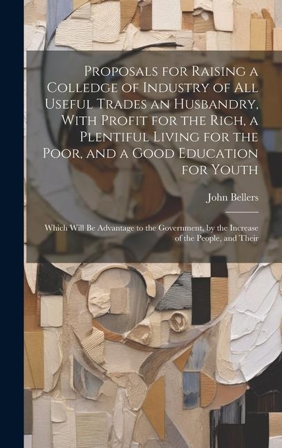 Proposals for Raising a Colledge of Industry of all Useful Trades an Husbandry, With Profit for the Rich, a Plentiful Living for the Poor, and a Good