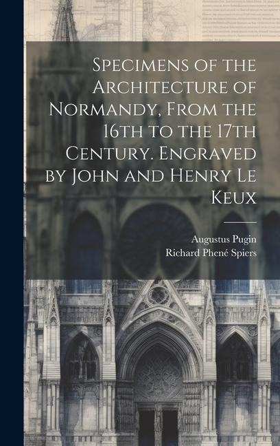 Specimens of the Architecture of Normandy, From the 16th to the 17th Century. Engraved by John and Henry Le Keux