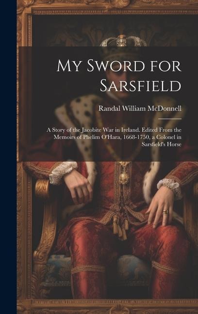 My Sword for Sarsfield; a Story of the Jacobite war in Ireland. Edited From the Memoirs of Phelim OHara, 1668-1750, a Colonel in Sarsfields Horse