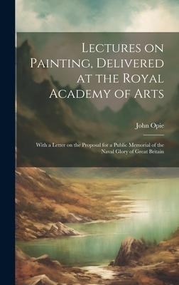 Lectures on Painting, Delivered at the Royal Academy of Arts: With a Letter on the Proposal for a Public Memorial of the Naval Glory of Great Britain