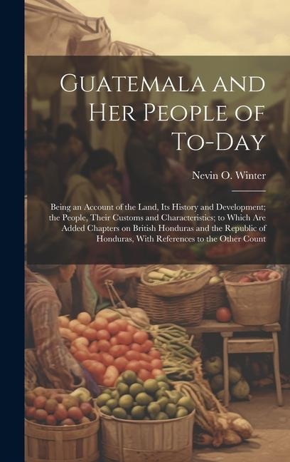 Guatemala and her People of To-day: Being an Account of the Land, its History and Development; the People, Their Customs and Characteristics; to Which are Added Chapters on British Honduras and the Republic of Honduras, With References to the Other Count