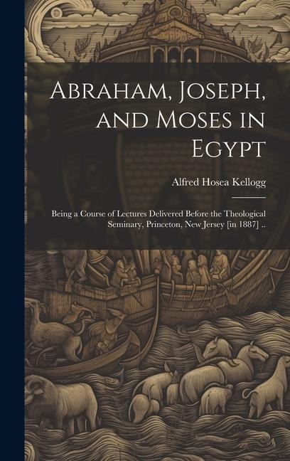 Abraham, Joseph, and Moses in Egypt: Being a Course of Lectures Delivered Before the Theological Seminary, Princeton, New Jersey [in 1887] ..