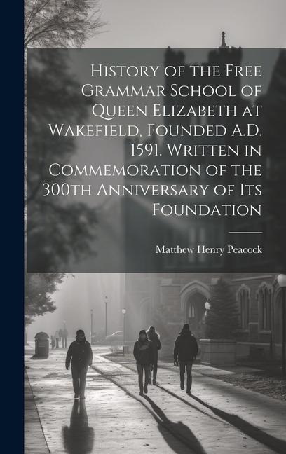 History of the Free Grammar School of Queen Elizabeth at Wakefield, Founded A.D. 1591. Written in Commemoration of the 300th Anniversary of its Founda