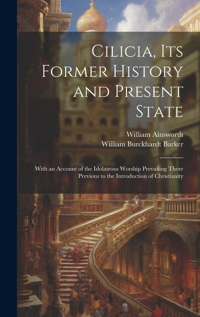 Cilicia, its Former History and Present State; With an Account of the Idolatrous Worship Prevailing There Previous to the Introduction of Christianity