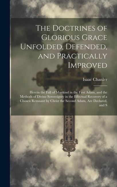 The Doctrines of Glorious Grace Unfolded, Defended, and Practically Improved: Herein the Fall of Mankind in the First Adam, and the Methods of Divine Sovereignty in the Effectual Recovery of a Chosen Remnant by Christ the Second Adam, are Declared, and S