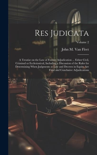 Res Judicata; a Treatise on the law of Former Adjudication ... Either Civil, Criminal or Ecclesiastical, Including a Discussion of the Rules for Determining When Judgments at law and Decrees in Equity are Final and Conclusive Adjudications; Volume 2