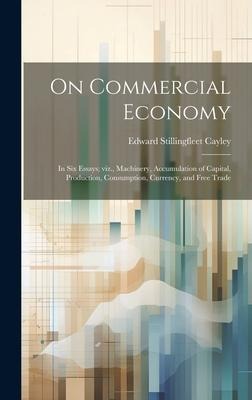 On Commercial Economy: In six Essays; viz., Machinery, Accumulation of Capital, Production, Consumption, Currency, and Free Trade