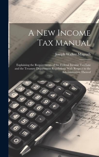 A new Income tax Manual [electronic Resource]: Explaining the Requirements of the Federal Income tax law and the Treasury Department Regulations With