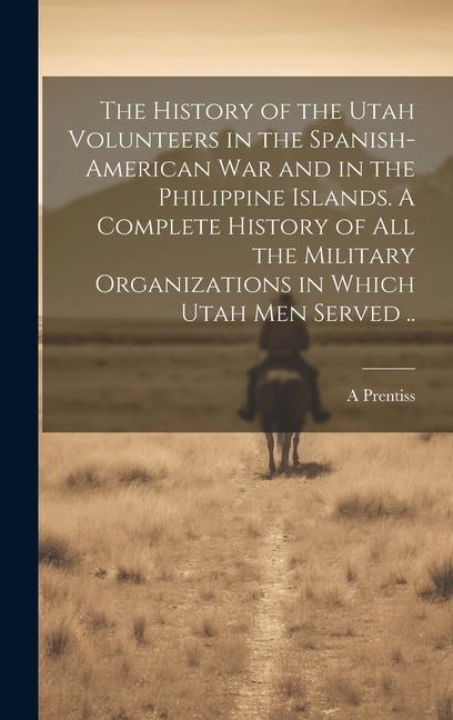 The History of the Utah Volunteers in the Spanish-American War and in the Philippine Islands. A Complete History of all the Military Organizations in