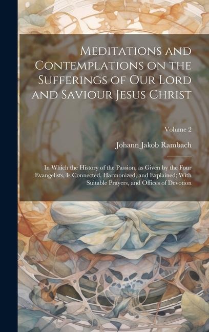 Meditations and Contemplations on the Sufferings of Our Lord and Saviour Jesus Christ: In Which the History of the Passion, as Given by the Four Evangelists, is Connected, Harmonized, and Explained; With Suitable Prayers, and Offices of Devotion; Volume 2