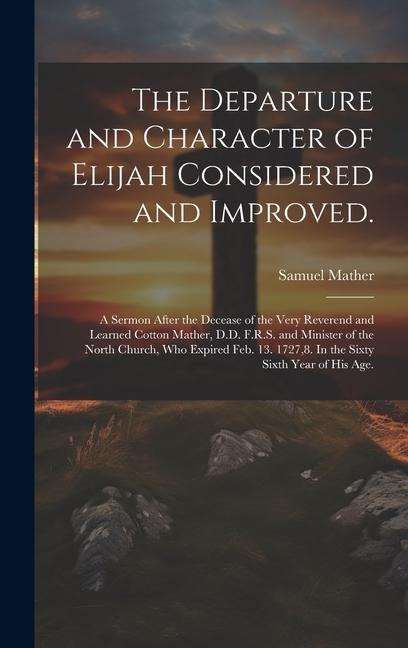 The Departure and Character of Elijah Considered and Improved.: A Sermon After the Decease of the Very Reverend and Learned Cotton Mather, D.D. F.R.S. and Minister of the North Church, who Expired Feb. 13. 1727,8. In the Sixty Sixth Year of his age.