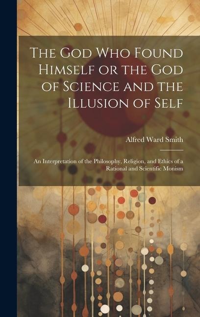The God who Found Himself or the god of Science and the Illusion of Self: An Interpretation of the Philosophy, Religion, and Ethics of a Rational and Scientific Monism