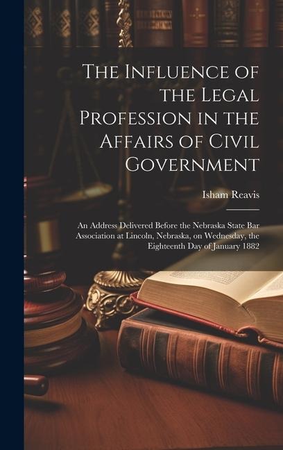 The Influence of the Legal Profession in the Affairs of Civil Government: An Address Delivered Before the Nebraska State Bar Association at Lincoln, Nebraska, on Wednesday, the Eighteenth day of January 1882