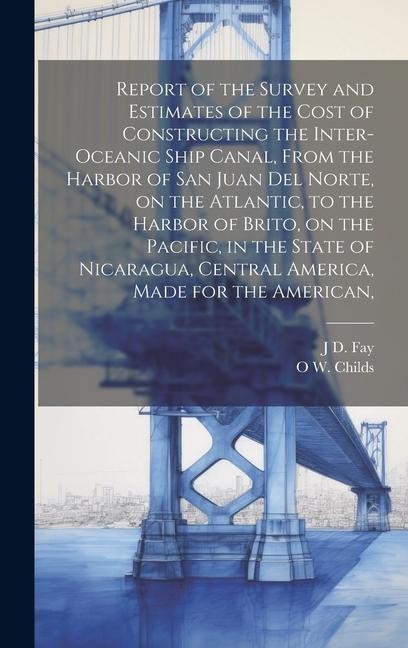 Report of the Survey and Estimates of the Cost of Constructing the Inter-oceanic Ship Canal, From the Harbor of San Juan del Norte, on the Atlantic, to the Harbor of Brito, on the Pacific, in the State of Nicaragua, Central America, Made for the American,