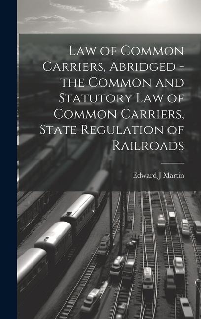 Law of Common Carriers, Abridged - the Common and Statutory law of Common Carriers, State Regulation of Railroads