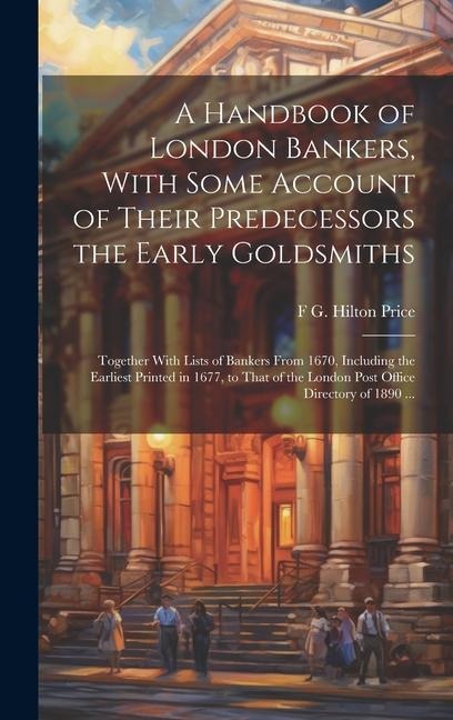 A Handbook of London Bankers, With Some Account of Their Predecessors the Early Goldsmiths: Together With Lists of Bankers From 1670, Including the Earliest Printed in 1677, to That of the London Post Office Directory of 1890 ...