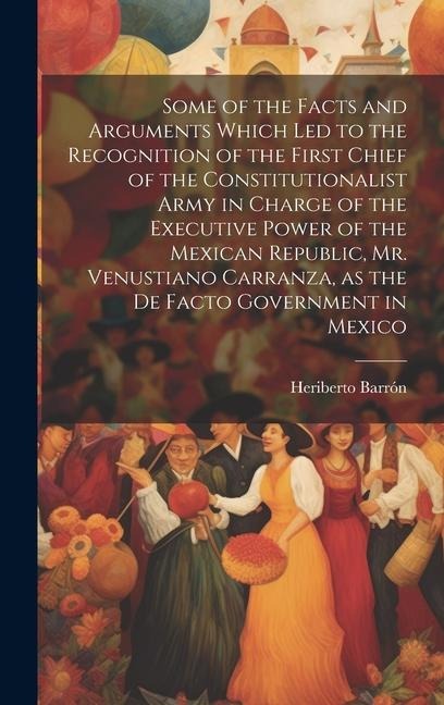 Some of the Facts and Arguments Which led to the Recognition of the First Chief of the Constitutionalist Army in Charge of the Executive Power of the Mexican Republic, Mr. Venustiano Carranza, as the de Facto Government in Mexico