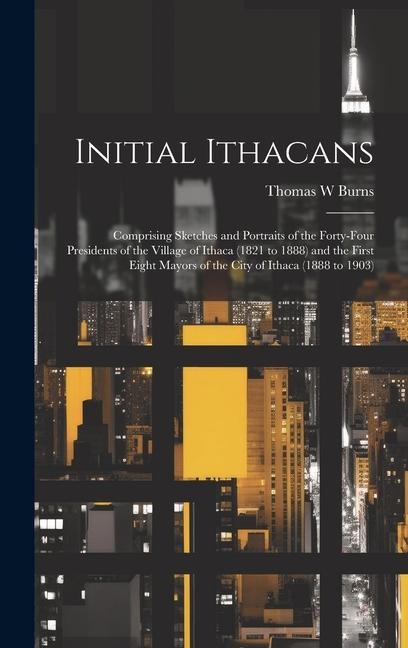 Initial Ithacans: Comprising Sketches and Portraits of the Forty-four Presidents of the Village of Ithaca (1821 to 1888) and the First Eight Mayors of the City of Ithaca (1888 to 1903)