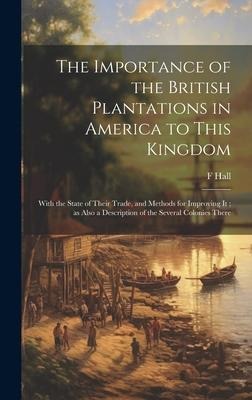 The Importance of the British Plantations in America to This Kingdom: With the State of Their Trade, and Methods for Improving it; as Also a Description of the Several Colonies There