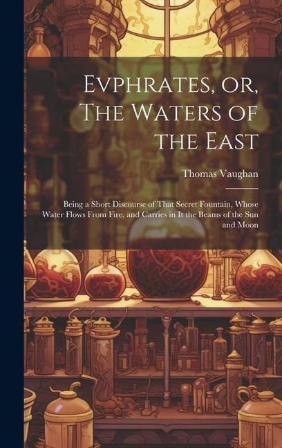 Evphrates, or, The Waters of the East: Being a Short Discourse of That Secret Fountain, Whose Water Flows From Fire, and Carries in it the Beams of th