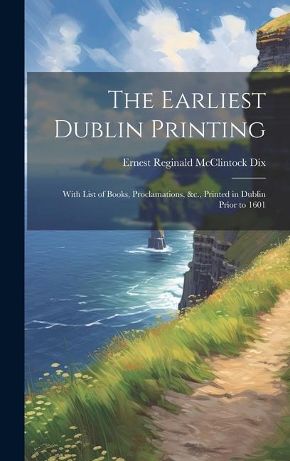 The Earliest Dublin Printing: With List of Books, Proclamations, &c., Printed in Dublin Prior to 1601