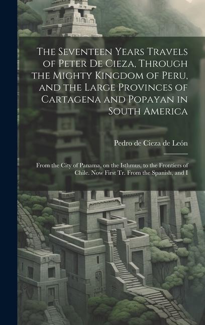 The Seventeen Years Travels of Peter de Cieza, Through the Mighty Kingdom of Peru, and the Large Provinces of Cartagena and Popayan in South America: From the City of Panama, on the Isthmus, to the Frontiers of Chile. Now First tr. From the Spanish, and I
