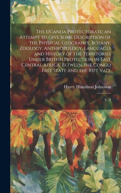 The Uganda Protectorate; an Attempt to Give Some Description of the Physical Geography, Botany, Zoology, Anthropology, Languages and History of the Territories Under British Protection in East Central Africa, Between the Congo Free State and the Rift Vall