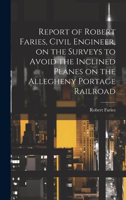 Report of Robert Faries, Civil Engineer, on the Surveys to Avoid the Inclined Planes on the Allegheny Portage Railroad
