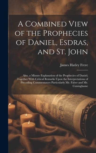 A Combined View of the Prophecies of Daniel, Esdras, and St. John: Also, a Minute Explanation of the Prophecies of Daniel; Together With Critical Remarks Upon the Interpretations of Preceding Commentators Particularly Mr. Faber and Mr. Cuninghame