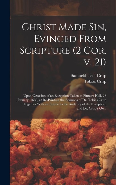 Christ Made sin, Evinced From Scripture (2 Cor. v. 21): Upon Occasion of an Exception Taken at Pinners-hall, 28 January, 1689, at Re-printing the Sermons of Dr. Tobias Crisp; Together With an Epistle to the Auditory of the Exception, and Dr. Crisps Own
