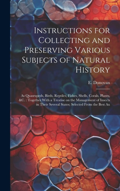 Instructions for Collecting and Preserving Various Subjects of Natural History: As Quasrupeds, Birds, Reptiles, Fishes, Shells, Corals, Plants, &c.: T