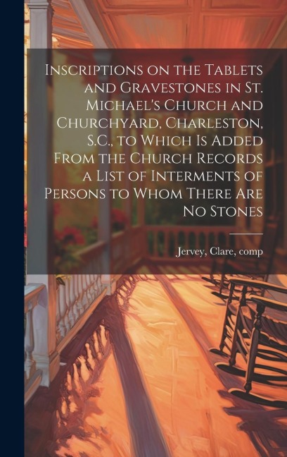 Inscriptions on the Tablets and Gravestones in St. Michael's Church and Churchyard, Charleston, S.C., to Which is Added From the Church Records a List of Interments of Persons to Whom There are no Stones